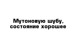 Мутоновую шубу, состояние хорошее